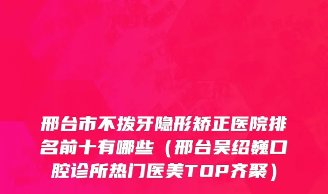 邢台市不拨牙隐形矫正医院排名前十有哪些（邢台吴绍巍口腔诊所热门医美TOP齐聚）