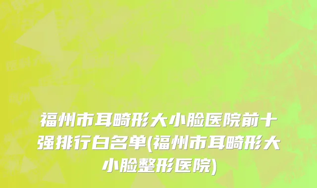 福州市耳畸形大小脸医院前十强排行白名单(福州市耳畸形大小脸整形医院)