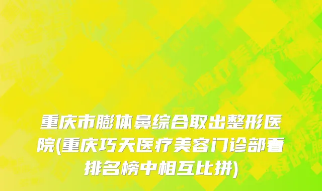 重庆市膨体鼻综合取出整形医院(重庆巧天医疗美容门诊部看排名榜中相互比拼)