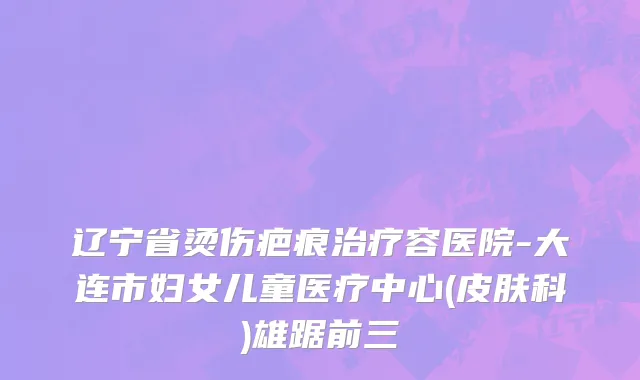 辽宁省烫伤疤痕治疗容医院-大连市妇女儿童医疗中心(皮肤科)雄踞前三