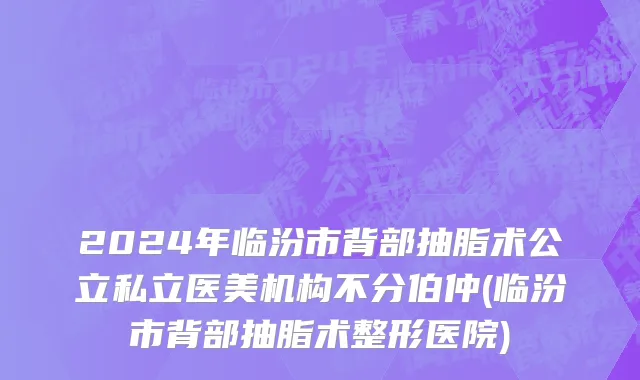 2024年临汾市背部抽脂术公立私立医美机构不分伯仲(临汾市背部抽脂术整形医院)