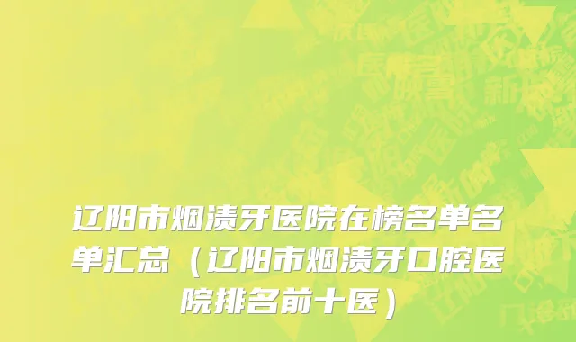 辽阳市烟渍牙医院在榜名单名单汇总（辽阳市烟渍牙口腔医院排名前十医）