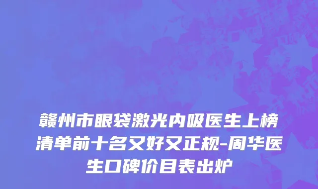 赣州市眼袋激光内吸医生上榜清单前十名又好又正规-周华医生口碑价目表出炉