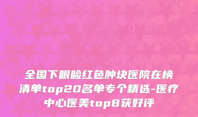 全国下眼睑红色肿块医院在榜清单top20名单专个精选-医疗中心医美top8获好评