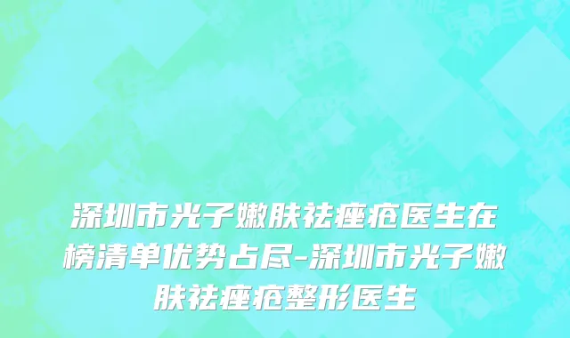 深圳市光子嫩肤祛痤疮医生在榜清单优势占尽-深圳市光子嫩肤祛痤疮整形医生
