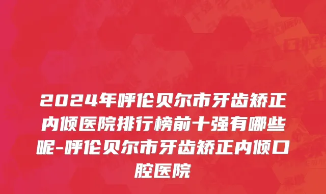 2024年呼伦贝尔市牙齿矫正内倾医院排行榜前十强有哪些呢-呼伦贝尔市牙齿矫正内倾口腔医院