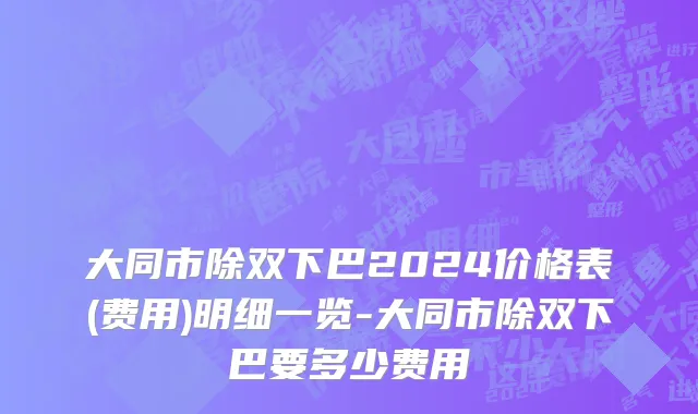 大同市除双下巴2024价格表(费用)明细一览-大同市除双下巴要多少费用