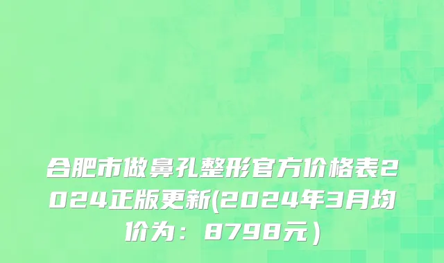 合肥市做鼻孔整形官方价格表2024正版更新(2024年3月均价为：8798元）