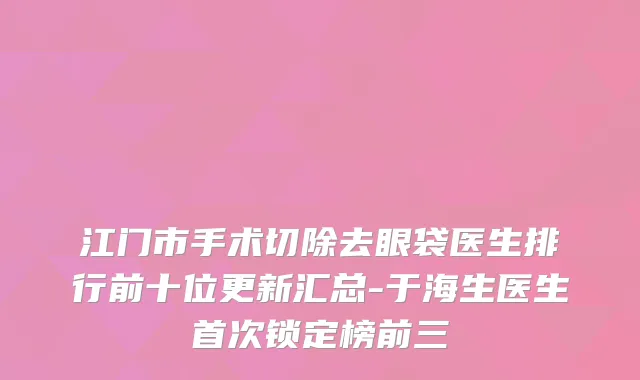 江门市手术切除去眼袋医生排行前十位更新汇总-于海生医生首次锁定榜前三