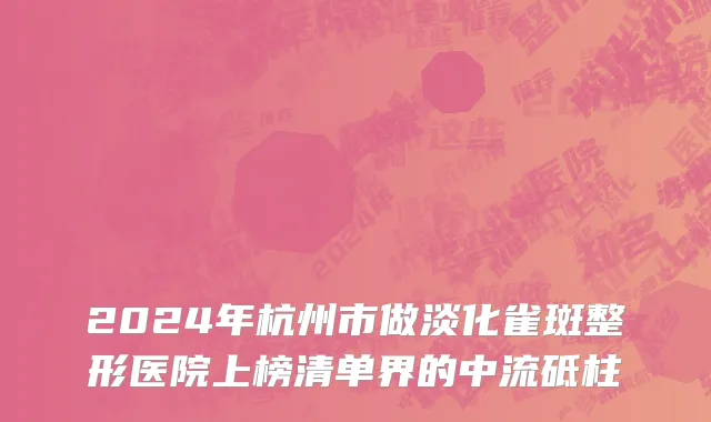 2024年杭州市做淡化雀斑整形医院上榜清单界的中流砥柱