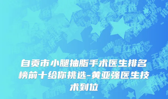 自贡市小腿抽脂手术医生排名榜前十给你挑选-黄亚强医生技术到位