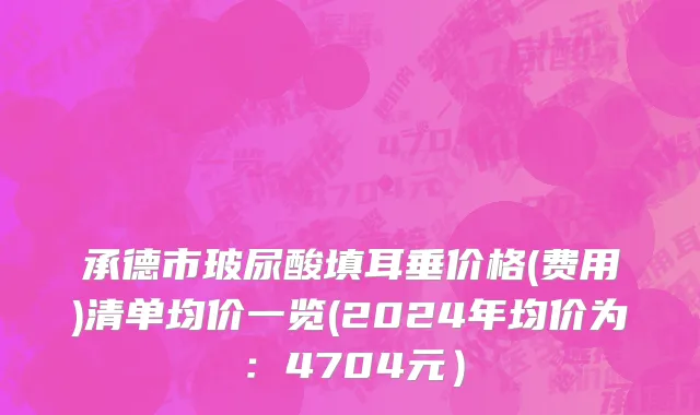承德市玻尿酸填耳垂价格(费用)清单均价一览(2024年均价为：4704元）