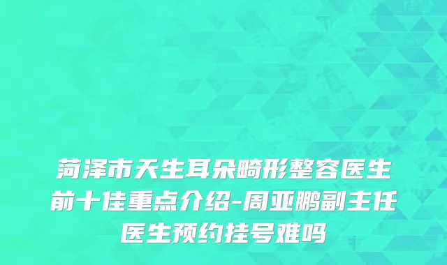 菏泽市天生耳朵畸形整容医生前十佳重点介绍-周亚鹏副主任医生预约挂号难吗