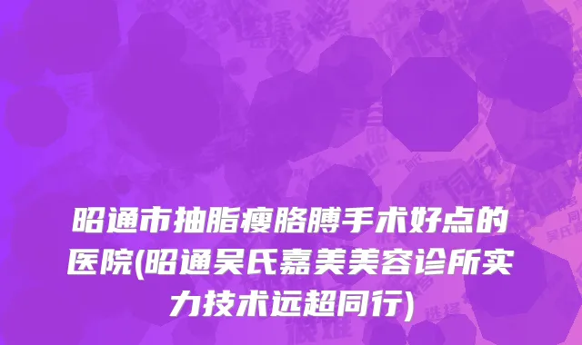 昭通市抽脂瘦胳膊手术好点的医院(昭通吴氏嘉美美容诊所实力技术远超同行)
