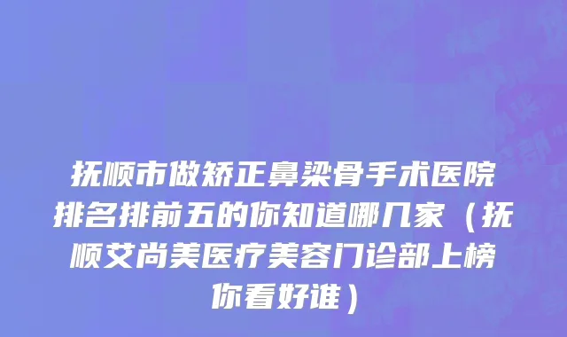 抚顺市做矫正鼻梁骨手术医院排名排前五的你知道哪几家（抚顺艾尚美医疗美容门诊部上榜你看好谁）