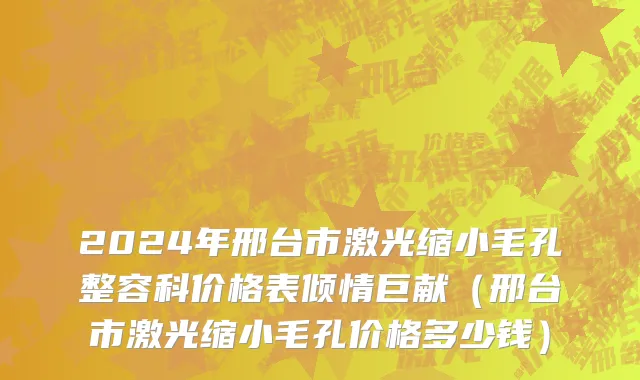 2024年邢台市激光缩小毛孔整容科价格表倾情巨献（邢台市激光缩小毛孔价格多少钱）