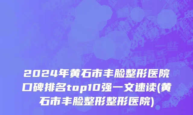 2024年黄石市丰脸整形医院口碑排名top10强一文速读(黄石市丰脸整形整形医院)