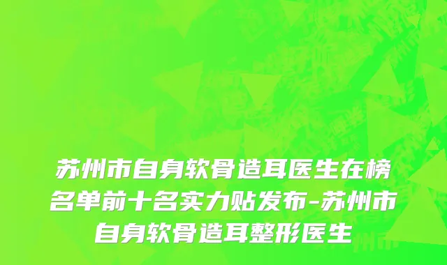 苏州市自身软骨造耳医生在榜名单前十名实力贴发布-苏州市自身软骨造耳整形医生
