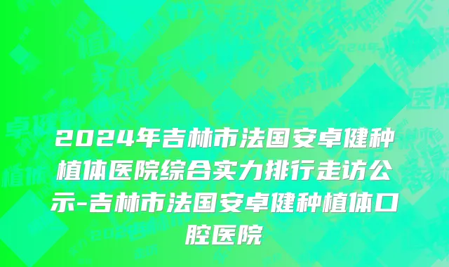2024年吉林市法国安卓健种植体医院综合实力排行走访公示-吉林市法国安卓健种植体口腔医院