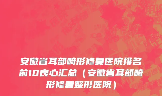 安徽省耳部畸形修复医院排名前10良心汇总（安徽省耳部畸形修复整形医院）