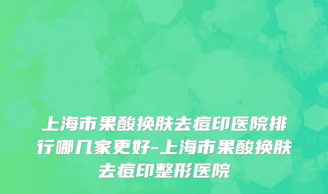 上海市果酸换肤去痘印医院排行哪几家更好-上海市果酸换肤去痘印整形医院