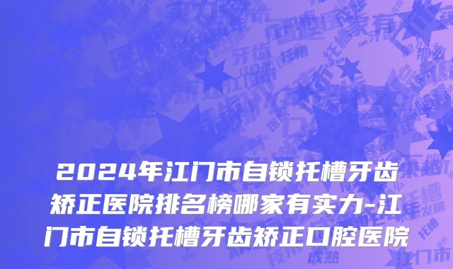 2024年江门市自锁托槽牙齿矫正医院排名榜哪家有实力-江门市自锁托槽牙齿矫正口腔医院