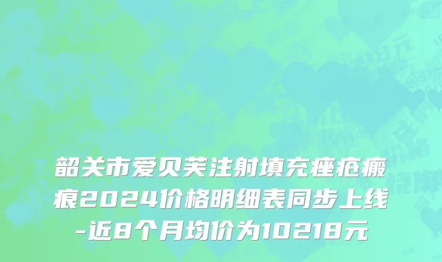 韶关市爱贝芙注射填充痤疮瘢痕2024价格明细表同步上线-近8个月均价为10218元