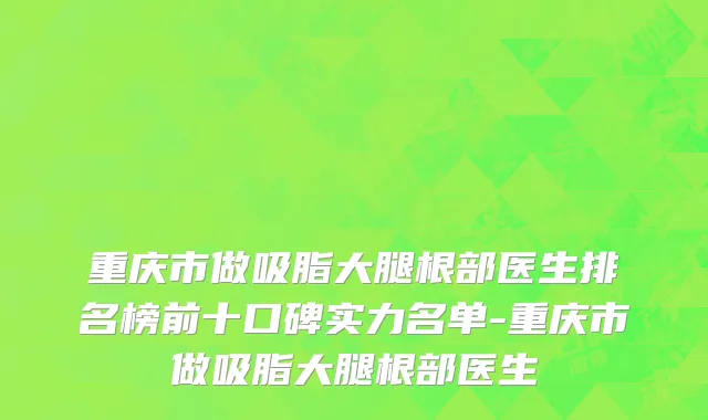 重庆市做吸脂大腿根部医生排名榜前十口碑实力名单-重庆市做吸脂大腿根部医生