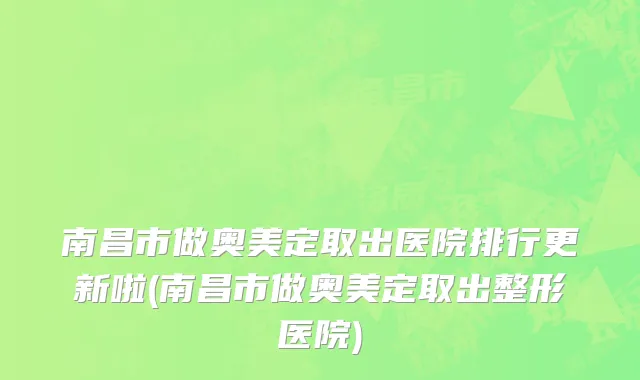 南昌市做奥美定取出医院排行更新啦(南昌市做奥美定取出整形医院)