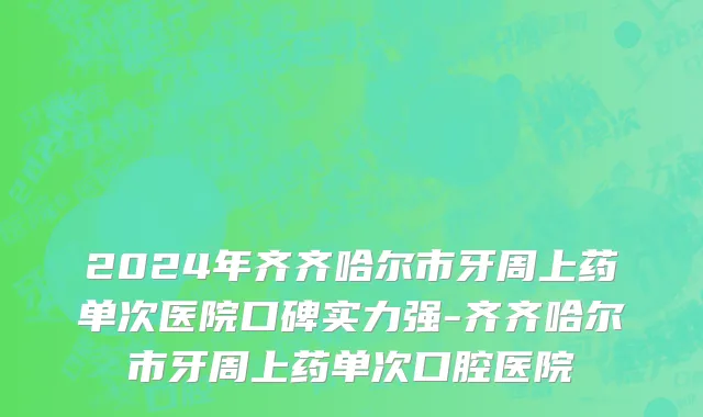 2024年齐齐哈尔市牙周上药单次医院口碑实力强-齐齐哈尔市牙周上药单次口腔医院