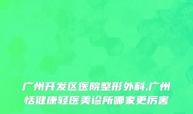 广州开发区医院整形外科,广州恬健康轻医美诊所哪家更厉害