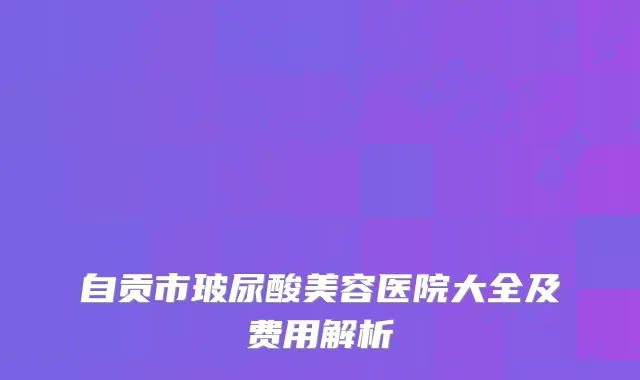 自贡市玻尿酸美容医院大全及费用解析