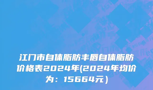 江门市自体脂肪丰唇自体脂肪价格表2024年(2024年均价为：15664元）
