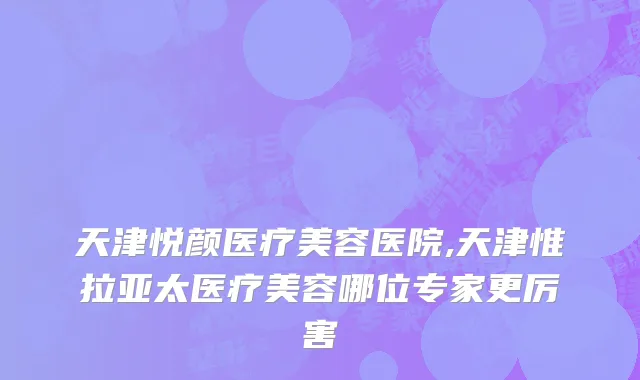 天津悦颜医疗美容医院,天津惟拉亚太医疗美容哪位专家更厉害