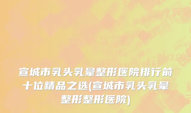 宣城市乳头乳晕整形医院排行前十位精品之选(宣城市乳头乳晕整形整形医院)