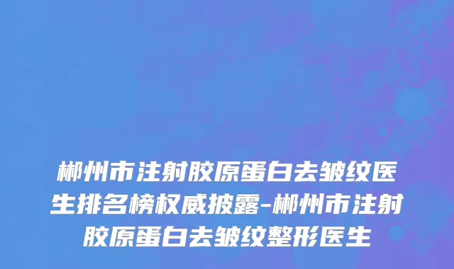 郴州市注射胶原蛋白去皱纹医生排名榜权威披露-郴州市注射胶原蛋白去皱纹整形医生