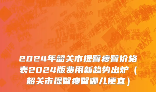 2024年韶关市提臀瘦臀价格表2024版费用新趋势出炉（韶关市提臀瘦臀哪儿便宜）