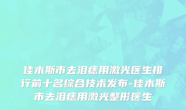 佳木斯市去泪痣用激光医生排行前十名综合技术发布-佳木斯市去泪痣用激光整形医生