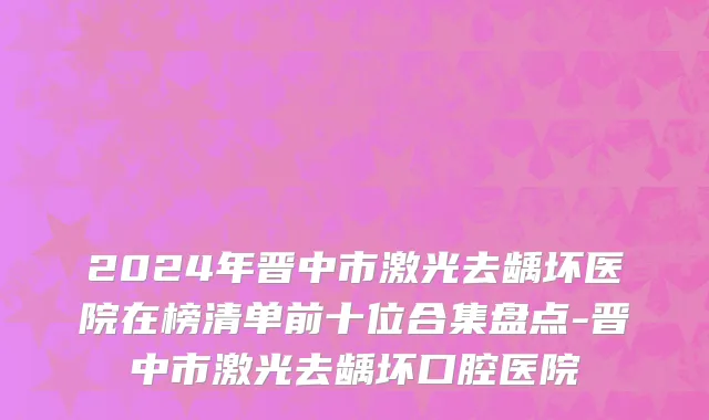 2024年晋中市激光去龋坏医院在榜清单前十位合集盘点-晋中市激光去龋坏口腔医院
