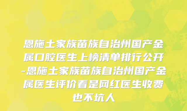 恩施土家族苗族自治州国产金属口腔医生上榜清单排行公开-恩施土家族苗族自治州国产金属医生评价看是网红医生收费也不坑人