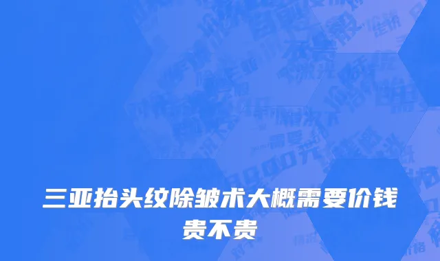 三亚抬头纹除皱术大概需要价钱贵不贵