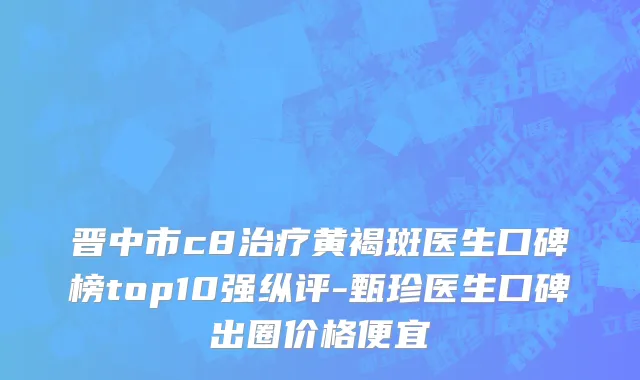 晋中市c8治疗黄褐斑医生口碑榜top10强纵评-甄珍医生口碑出圈价格便宜