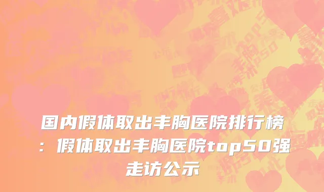 国内假体取出丰胸医院排行榜：假体取出丰胸医院top50强走访公示