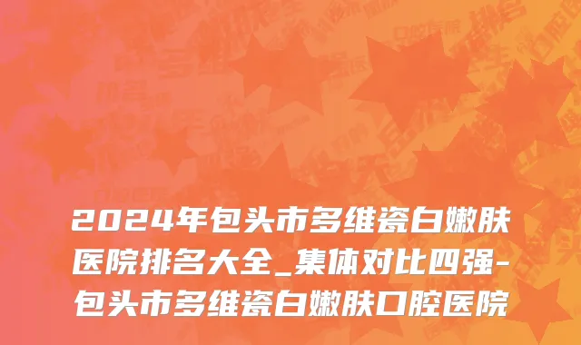 2024年包头市多维瓷白嫩肤医院排名大全_集体对比四强-包头市多维瓷白嫩肤口腔医院