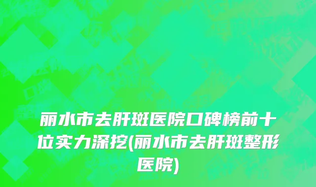 丽水市去肝斑医院口碑榜前十位实力深挖(丽水市去肝斑整形医院)