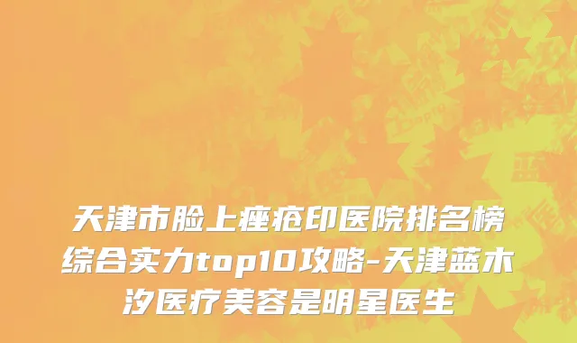 天津市脸上痤疮印医院排名榜综合实力top10攻略-天津蓝木汐医疗美容是明星医生