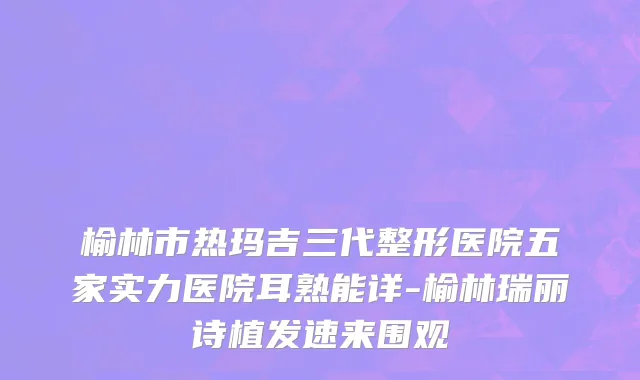 榆林市热玛吉三代整形医院五家实力医院耳熟能详-榆林瑞丽诗植发速来围观