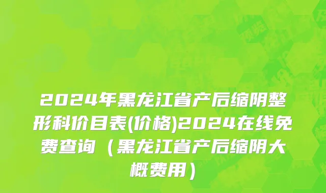2024年黑龙江省产后缩阴整形科价目表(价格)2024在线免费查询（黑龙江省产后缩阴大概费用）