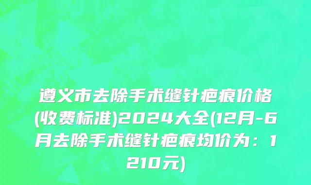 遵义市去除手术缝针疤痕价格(收费标准)2024大全(12月-6月去除手术缝针疤痕均价为：1210元)