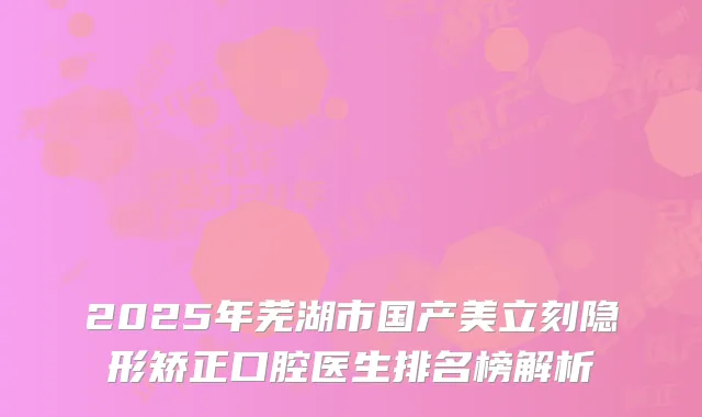 2025年芜湖市国产美立刻隐形矫正口腔医生排名榜解析